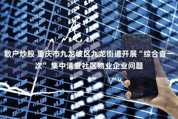 散户炒股 重庆市九龙坡区九龙街道开展“综合查一次” 集中清查社区物业企业问题