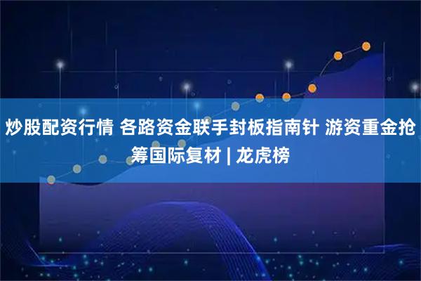 炒股配资行情 各路资金联手封板指南针 游资重金抢筹国际复材 | 龙虎榜