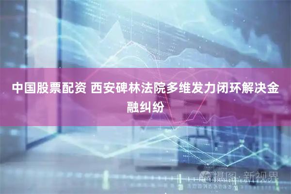 中国股票配资 西安碑林法院多维发力闭环解决金融纠纷