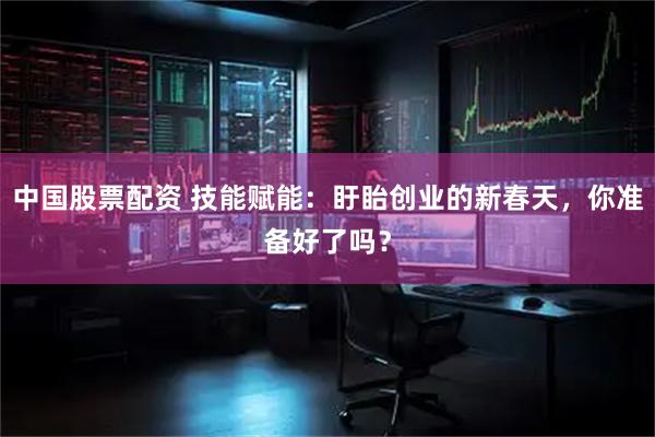 中国股票配资 技能赋能：盱眙创业的新春天，你准备好了吗？