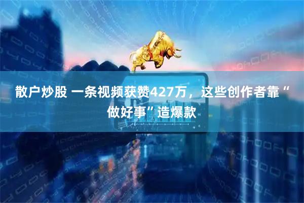 散户炒股 一条视频获赞427万，这些创作者靠“做好事”造爆款