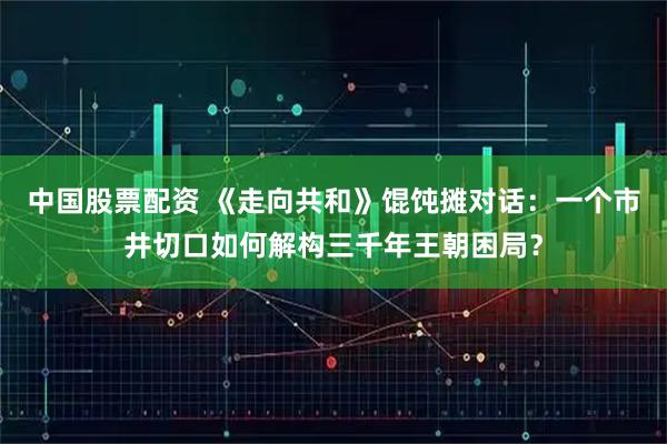 中国股票配资 《走向共和》馄饨摊对话：一个市井切口如何解构三千年王朝困局？