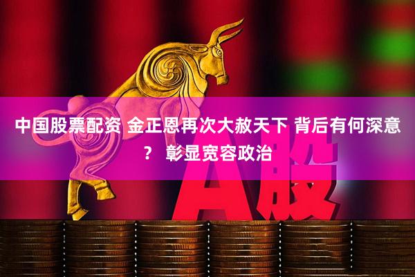 中国股票配资 金正恩再次大赦天下 背后有何深意？ 彰显宽容政治