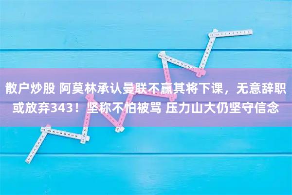 散户炒股 阿莫林承认曼联不赢其将下课，无意辞职或放弃343！坚称不怕被骂 压力山大仍坚守信念