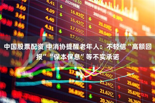 中国股票配资 中消协提醒老年人：不轻信“高额回报”“保本保息”等不实承诺