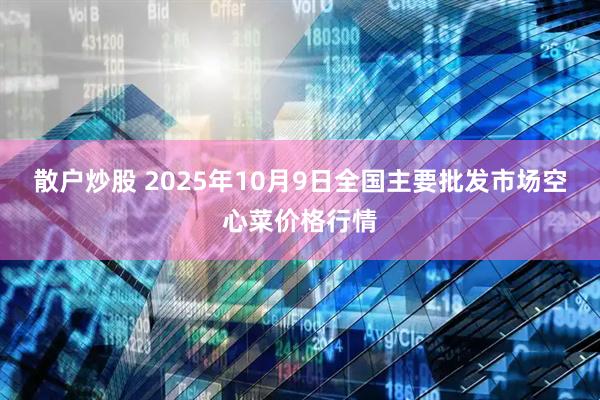 散户炒股 2025年10月9日全国主要批发市场空心菜价格行情