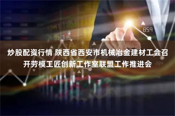 炒股配资行情 陕西省西安市机械冶金建材工会召开劳模工匠创新工作室联盟工作推进会
