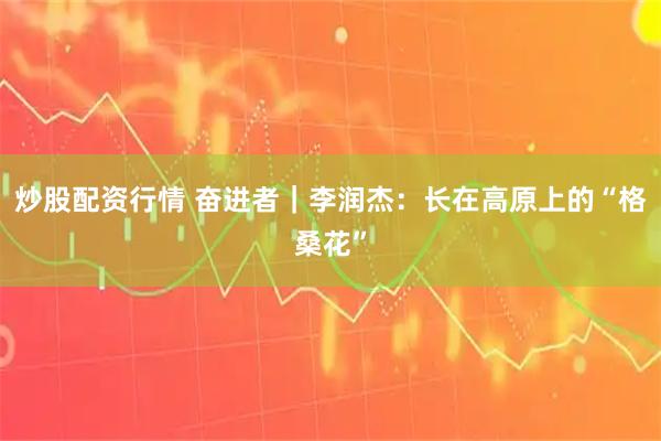 炒股配资行情 奋进者｜李润杰：长在高原上的“格桑花”