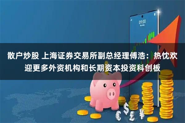 散户炒股 上海证券交易所副总经理傅浩：热忱欢迎更多外资机构和长期资本投资科创板