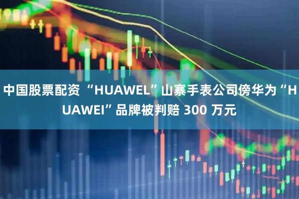 中国股票配资 “HUAWEL”山寨手表公司傍华为“HUAWEI”品牌被判赔 300 万元