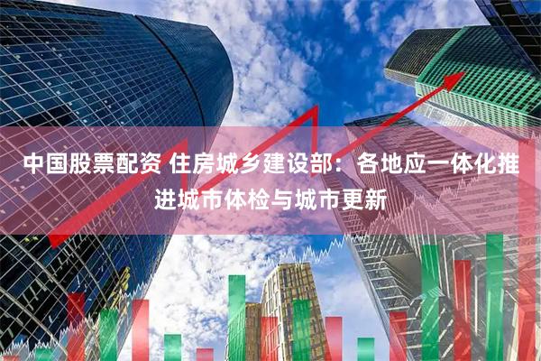 中国股票配资 住房城乡建设部：各地应一体化推进城市体检与城市更新