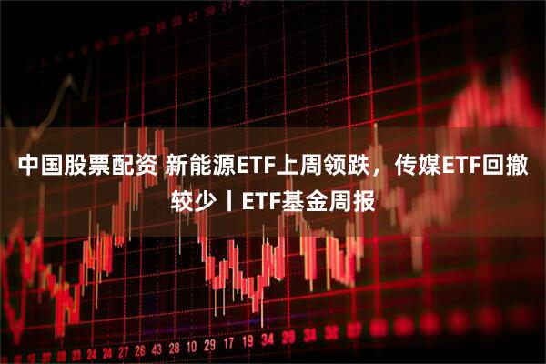 中国股票配资 新能源ETF上周领跌，传媒ETF回撤较少丨ETF基金周报