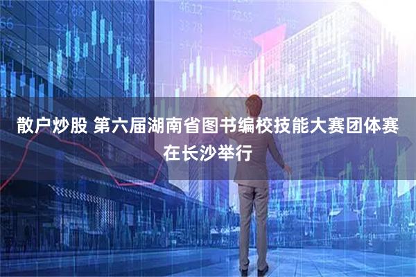 散户炒股 第六届湖南省图书编校技能大赛团体赛在长沙举行