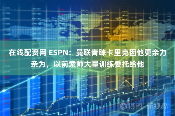 在线配资网 ESPN：曼联青睐卡里克因他更亲力亲为，以前索帅大量训练委托给他