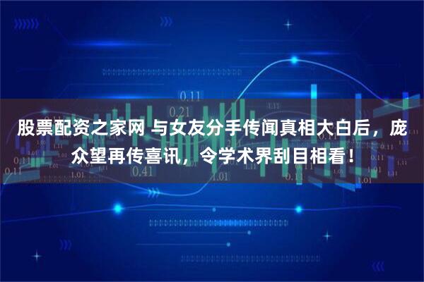 股票配资之家网 与女友分手传闻真相大白后，庞众望再传喜讯，令学术界刮目相看！