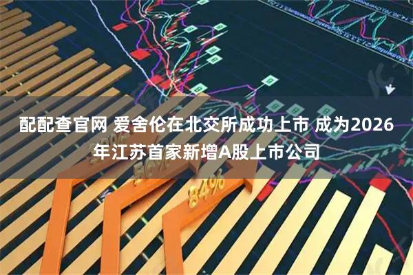 配配查官网 爱舍伦在北交所成功上市 成为2026年江苏首家新增A股上市公司