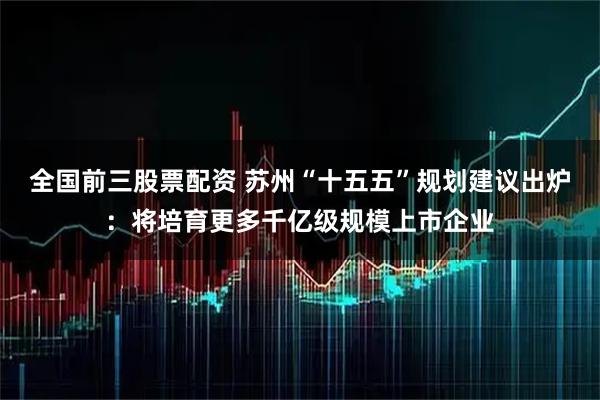 全国前三股票配资 苏州“十五五”规划建议出炉：将培育更多千亿级规模上市企业