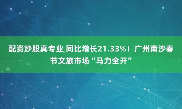 配资炒股真专业 同比增长21.33%！广州南沙春节文旅市场“马力全开”