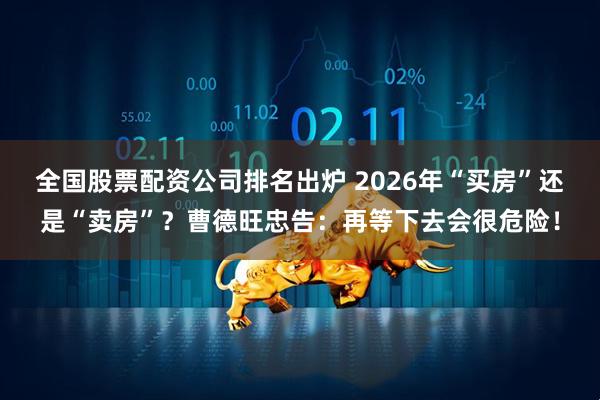全国股票配资公司排名出炉 2026年“买房”还是“卖房”？曹德旺忠告：再等下去会很危险！