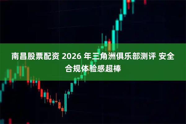 南昌股票配资 2026 年三角洲俱乐部测评 安全合规体验感超棒