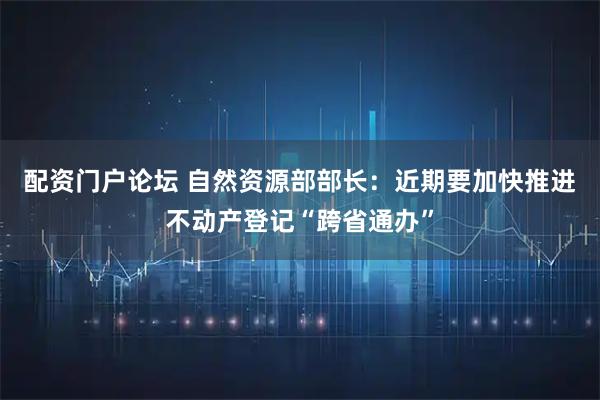 配资门户论坛 自然资源部部长：近期要加快推进不动产登记“跨省通办”