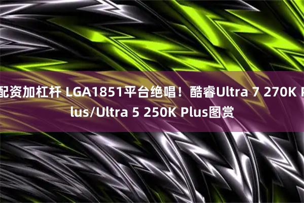 配资加杠杆 LGA1851平台绝唱！酷睿Ultra 7 270K Plus/Ultra 5 250K Plus图赏
