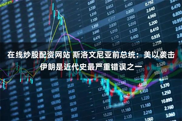 在线炒股配资网站 斯洛文尼亚前总统：美以袭击伊朗是近代史最严重错误之一