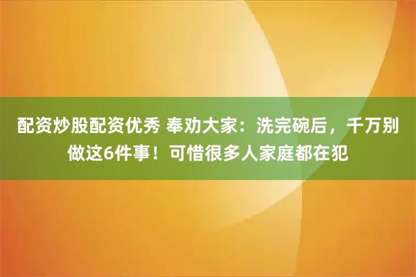 配资炒股配资优秀 奉劝大家：洗完碗后，千万别做这6件事！可惜很多人家庭都在犯
