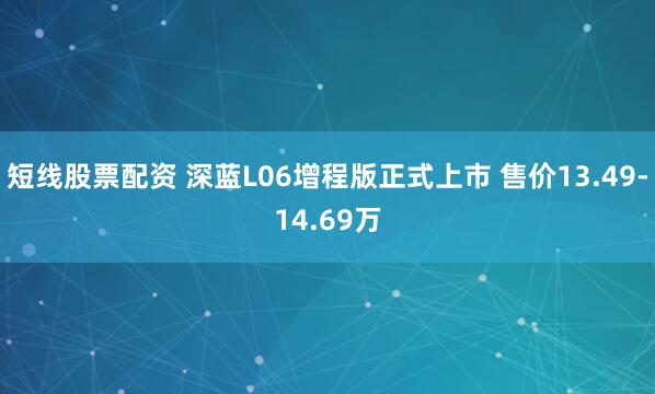 短线股票配资 深蓝L06增程版正式上市 售价13.49-14.69万
