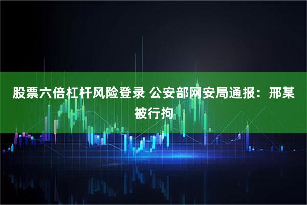 股票六倍杠杆风险登录 公安部网安局通报：邢某被行拘