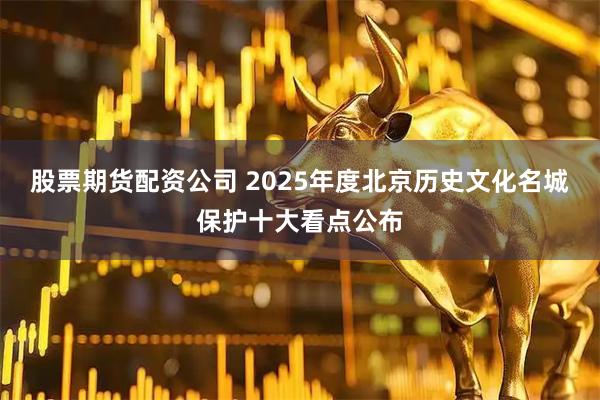 股票期货配资公司 2025年度北京历史文化名城保护十大看点公布