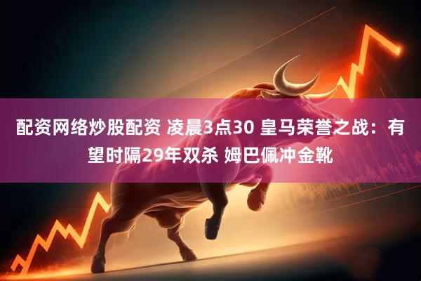 配资网络炒股配资 凌晨3点30 皇马荣誉之战：有望时隔29年双杀 姆巴佩冲金靴