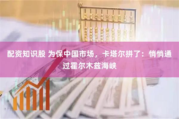 配资知识股 为保中国市场，卡塔尔拼了：悄悄通过霍尔木兹海峡