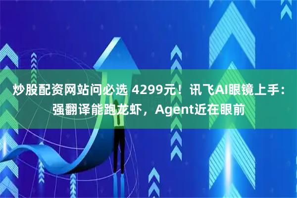 炒股配资网站问必选 4299元！讯飞AI眼镜上手：强翻译能跑龙虾，Agent近在眼前