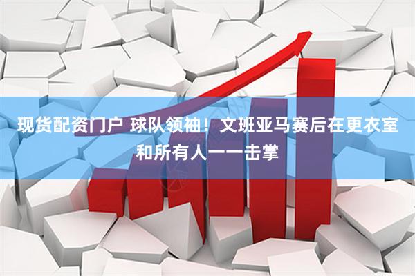 现货配资门户 球队领袖！文班亚马赛后在更衣室和所有人一一击掌