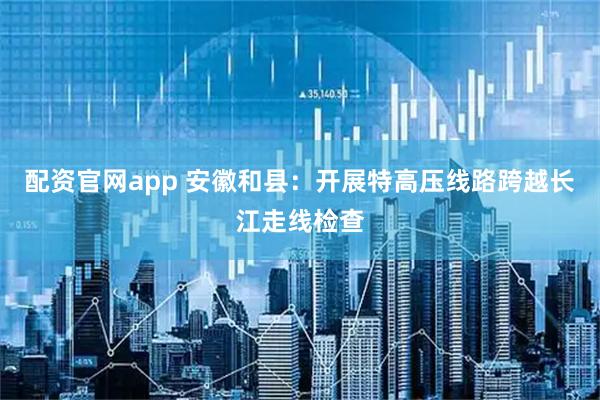 配资官网app 安徽和县：开展特高压线路跨越长江走线检查