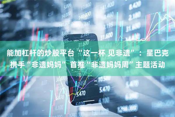 能加杠杆的炒股平台 “这一杯 见非遗” ：星巴克携手“非遗妈妈” 首推“非遗妈妈周”主题活动