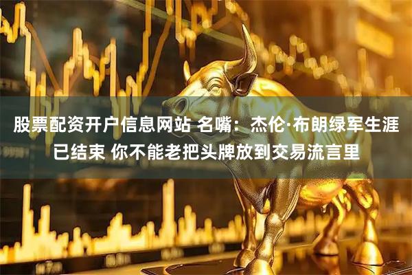 股票配资开户信息网站 名嘴：杰伦·布朗绿军生涯已结束 你不能老把头牌放到交易流言里