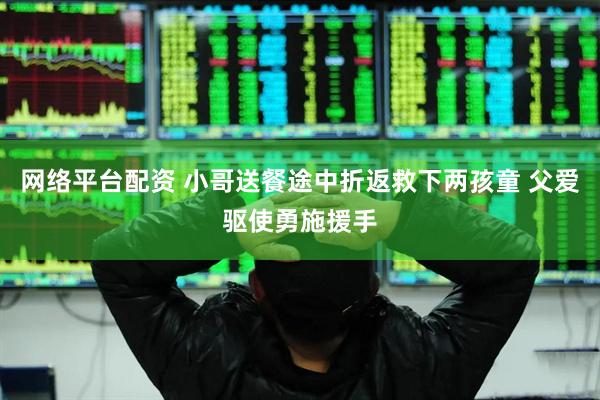 网络平台配资 小哥送餐途中折返救下两孩童 父爱驱使勇施援手