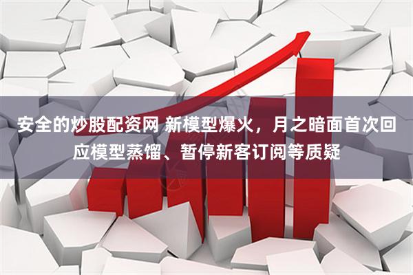 安全的炒股配资网 新模型爆火，月之暗面首次回应模型蒸馏、暂停新客订阅等质疑