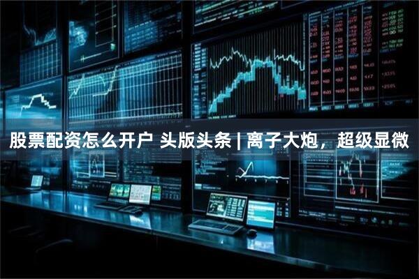 股票配资怎么开户 头版头条 | 离子大炮，超级显微